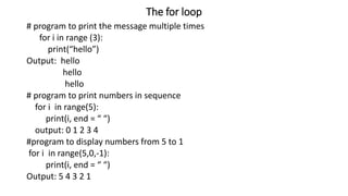 The for loop
# program to print the message multiple times
for i in range (3):
print(“hello”)
Output: hello
hello
hello
# program to print numbers in sequence
for i in range(5):
print(i, end = “ “)
output: 0 1 2 3 4
#program to display numbers from 5 to 1
for i in range(5,0,-1):
print(i, end = “ “)
Output: 5 4 3 2 1
 