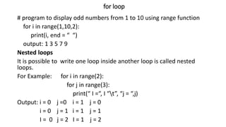 for loop
# program to display odd numbers from 1 to 10 using range function
for i in range(1,10,2):
print(i, end = “ “)
output: 1 3 5 7 9
Nested loops
It is possible to write one loop inside another loop is called nested
loops.
For Example: for i in range(2):
for j in range(3):
print(“ I =“, I “t”, “j = “,j)
Output: i = 0 j =0 i = 1 j = 0
i = 0 j = 1 i = 1 j = 1
I = 0 j = 2 I = 1 j = 2
 