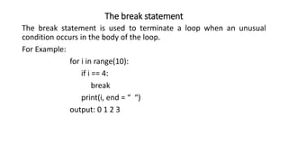 The break statement
The break statement is used to terminate a loop when an unusual
condition occurs in the body of the loop.
For Example:
for i in range(10):
if i == 4:
break
print(i, end = “ “)
output: 0 1 2 3
 