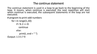 The continue statement
The continue statement is used in a loop to go back to the beginning of the
loop. It means, when continue is executed, the next repetition will start
when continue is executed, the subsequent statements in the loop are not
executed.
# program to print odd numbers
for i in range(1,10):
if i % 2 == 0:
continue
else:
print(I, end = “ “)
Output: 1 3 5 7 9
 