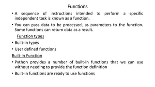 Functions
• A sequence of instructions intended to perform a specific
independent task is known as a function.
• You can pass data to be processed, as parameters to the function.
Some functions can return data as a result.
Function types
• Built-in types
• User defined functions
Built-in Function
• Python provides a number of built-in functions that we can use
without needing to provide the function definition
• Built-in functions are ready to use functions
 