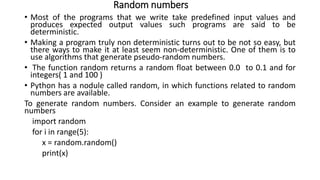 Random numbers
• Most of the programs that we write take predefined input values and
produces expected output values such programs are said to be
deterministic.
• Making a program truly non deterministic turns out to be not so easy, but
there ways to make it at least seem non-deterministic. One of them is to
use algorithms that generate pseudo-random numbers.
• The function random returns a random float between 0.0 to 0.1 and for
integers( 1 and 100 )
• Python has a nodule called random, in which functions related to random
numbers are available.
To generate random numbers. Consider an example to generate random
numbers
import random
for i in range(5):
x = random.random()
print(x)
 