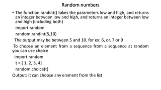 Random numbers
• The function randint() takes the parameters low and high, and returns
an integer between low and high, and returns an integer between low
and high (including both)
import random
random.randint(5,10)
The output may be between 5 and 10. for ex: 6, or, 7 or 9
To choose an element from a sequence from a sequence at random
you can use choice
import random
t = [ 1, 2, 3, 4]
random.choice(t)
Output: it can choose any element from the list
 