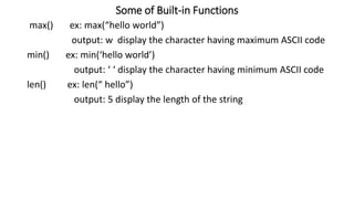 Some of Built-in Functions
max() ex: max(“hello world”)
output: w display the character having maximum ASCII code
min() ex: min(‘hello world’)
output: ‘ ‘ display the character having minimum ASCII code
len() ex: len(“ hello”)
output: 5 display the length of the string
 