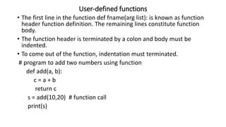User-defined functions
• The first line in the function def fname(arg list): is known as function
header function definition. The remaining lines constitute function
body.
• The function header is terminated by a colon and body must be
indented.
• To come out of the function, indentation must terminated.
# program to add two numbers using function
def add(a, b):
c = a + b
return c
s = add(10,20) # function call
print(s)
 