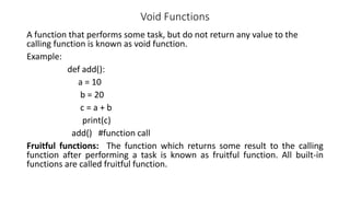 Void Functions
A function that performs some task, but do not return any value to the
calling function is known as void function.
Example:
def add():
a = 10
b = 20
c = a + b
print(c)
add() #function call
Fruitful functions: The function which returns some result to the calling
function after performing a task is known as fruitful function. All built-in
functions are called fruitful function.
 