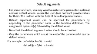 Default arguments
• For some functions, you may want to make some parameters optional
and use default values. In case the user does not want provide values
for them. This is done with the help of default argument values.
• Default argument values can be specified for parameters by
appending to the parameter name in the function definition. The
assignment operator(=) followed by the default value
• Note that the default argument value should be a constant
• Only the parameters which are at the end of the parameterlist can be
default values.
For example: def add(a, b = 5): is valid
def add(a = 5,b): is invalid
 