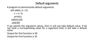Default arguments
# program to demonstrate default arguments
def add(a, b = 5):
c = a + b
print(c)
add(10,20)
add(30)
If we specify the argument values, then it will not take default value. If do
not have a corresponding value for a argument then it will take a default
value.
Output for first function is 30
Output for first function is 35
 