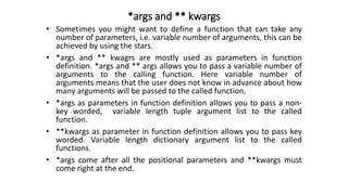 *args and ** kwargs
• Sometimes you might want to define a function that can take any
number of parameters, i.e. variable number of arguments, this can be
achieved by using the stars.
• *args and ** kwagrs are mostly used as parameters in function
definition. *args and ** args allows you to pass a variable number of
arguments to the calling function. Here variable number of
arguments means that the user does not know in advance about how
many arguments will be passed to the called function.
• *args as parameters in function definition allows you to pass a non-
key worded, variable length tuple argument list to the called
function.
• **kwargs as parameter in function definition allows you to pass key
worded. Variable length dictionary argument list to the called
functions.
• *args come after all the positional parameters and **kwargs must
come right at the end.
 