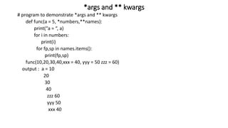 *args and ** kwargs
# program to demonstrate *args and ** kwargs
def func(a = 5, *numbers,**names):
print(“a = “, a)
for i in numbers:
print(i)
for fp,sp in names.items():
print(fp,sp)
func(10,20,30,40,xxx = 40, yyy = 50 zzz = 60)
output : a = 10
20
30
40
zzz 60
yyy 50
xxx 40
 