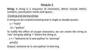 Module-2
String: A string is a sequence of characters, Which include letters,
numbers, punctuation marks and spaces.
Creating and storing strings
A string can be created enclosing text in single or double quotes.
s = “hello”
s1 = ‘python’
To nullify the effect of escape characters, we can create the string as
‘raw’ string by adding ‘r’ before the string as
s = r “welcome to t core python n learning”
print(s)
Output: welcome to t core python n learning
 
