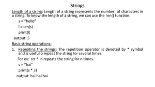 Strings
Length of a string: Length of a string represents the number of characters in
a string. To know the length of a string, we can use the len() function.
s = “hello”
l = len(s)
print(l)
output: 5
Basic string operations:
1. Repeating the strings: The repetition operator is denoted by * symbol
and is useful o repeat the string for several times.
For ex: str * n repeats the string for n times.
s = “hai”
print(s * 3)
output: hai hai hai
 
