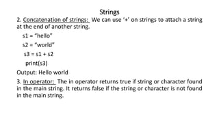 Strings
2. Concatenation of strings: We can use ‘+’ on strings to attach a string
at the end of another string.
s1 = “hello”
s2 = “world”
s3 = s1 + s2
print(s3)
Output: Hello world
3. In operator: The in operator returns true if string or character found
in the main string. It returns false if the string or character is not found
in the main string.
 