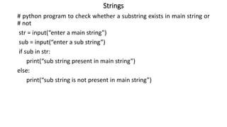 Strings
# python program to check whether a substring exists in main string or
# not
str = input(“enter a main string”)
sub = input(“enter a sub string”)
if sub in str:
print(“sub string present in main string”)
else:
print(“sub string is not present in main string”)
 