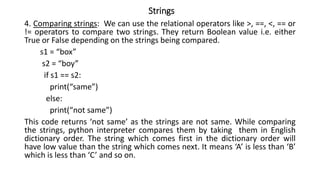 Strings
4. Comparing strings: We can use the relational operators like >, ==, <, == or
!= operators to compare two strings. They return Boolean value i.e. either
True or False depending on the strings being compared.
s1 = “box”
s2 = “boy”
if s1 == s2:
print(“same”)
else:
print(“not same”)
This code returns ‘not same’ as the strings are not same. While comparing
the strings, python interpreter compares them by taking them in English
dictionary order. The string which comes first in the dictionary order will
have low value than the string which comes next. It means ‘A’ is less than ‘B’
which is less than ‘C’ and so on.
 