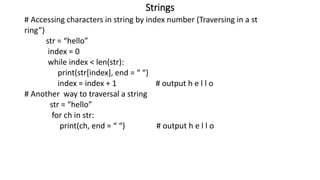 Strings
# Accessing characters in string by index number (Traversing in a st
ring”)
str = “hello”
index = 0
while index < len(str):
print(str[index], end = “ “)
index = index + 1 # output h e l l o
# Another way to traversal a string
str = “hello”
for ch in str:
print(ch, end = “ “) # output h e l l o
 