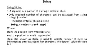 Strings
String Slicing:
• A segment or a portion of a string is called as slice.
• Only required number of characters can be extracted from string
using (:) symbol.
The basic syntax of slicing a string:
String_name[start : end : step]
Where,
start: the position from where it starts.
end: the position where it stops(end – 1)
step: also known as stride, is used to indicate number of steps to
incremented after extracting first character. The default value of stride
is 1.
 