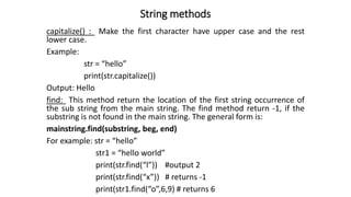 String methods
capitalize() : Make the first character have upper case and the rest
lower case.
Example:
str = “hello”
print(str.capitalize())
Output: Hello
find: This method return the location of the first string occurrence of
the sub string from the main string. The find method return -1, if the
substring is not found in the main string. The general form is:
mainstring.find(substring, beg, end)
For example: str = “hello”
str1 = “hello world”
print(str.find(“l”)) #output 2
print(str.find(“x”)) # returns -1
print(str1.find(“o”,6,9) # returns 6
 