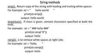 String methods
strip(): Return copy of the string with leading and trailing white spaces.
For Example: str = “ hello world “
print(str.strip())
output: hello world
strip(chars): If chars is given, remove characters specified at both the
ends.
For example: str = “ ### hello ###”
print(str.strip(“#”))
output: hello
rstrip(): is to remove white spaces at right side.
For Example: str = “hello “
print(str.rstrip())
output: hello
 