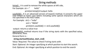 String methods
lstrip() : it is used to remove the white spaces at left side,
For Example: str = “ hello”
print(str.lstrip()) # output: hello
casefold(): It is an advanced version of lower() method. It converts the upper
case letters to lower case letters including some special characters which are
not specified in the ASCII table.
For Example: str1 = “india”
str2 = “INDIA”
print(str1.casefold() == str2.casefold())
output: returns a value true
startswith(): method returns true if the string starts with the specified value,
Otherwise, false.
General form is :
string.startswith(value, start, end)
Value: Required. The value to check if string starts with.
Start: Optional. An integer specifying at which position to start the search.
End: Optional. An integer specifying at which position to end the search
 
