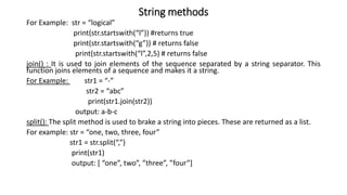 String methods
For Example: str = “logical”
print(str.startswith(“l”)) #returns true
print(str.startswith(“g”)) # returns false
print(str.startswith(“l”,2,5) # returns false
join() : It is used to join elements of the sequence separated by a string separator. This
function joins elements of a sequence and makes it a string.
For Example: str1 = “-”
str2 = “abc”
print(str1.join(str2))
output: a-b-c
split(): The split method is used to brake a string into pieces. These are returned as a list.
For example: str = “one, two, three, four”
str1 = str.split(“,”)
print(str1)
output: [ “one”, two”, ”three”, ”four”]
 