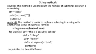 String methods
count(): This method is used to count the number of substrings occurs in a
main string.
str = “hello”
print(str.count(“l”))
output : 2
replace(): This method is useful to replace a substring in a string with
another sub string. The general form is:
stringname.replace(old, new)
for Example: str = “this is a beautiful college”
str1 = “college”
str2= “flower”
str3 = str.replace(str1,str2)
print(str3)
output: this is a beautiful flower
 