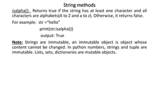 String methods
isalpha(): Returns true if the string has at least one character and all
characters are alphabets(A to Z and a to z). Otherwise, it returns false.
For example: str =“hello”
print(str.isalpha())
output: True
Note: Strings are immutable, an immutable object is object whose
content cannot be changed. In python numbers, strings and tuple are
immutable. Lists, sets, dictionaries are mutable objects.
 