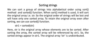 Sorting strings
We can sort a group of strings into alphabetical order using sort()
method and sorted() function. When sort() method is used, it will sort
the original array i.e. str. So the original order of strings will be lost and
will have only one sorted array. To retain the original array even after
sorting, we can use sorted() function.
str1 = sorted(str)
Here, str is the original array whose elements are to be sorted. After
sorting the array, the sorted array will be referenced by str1. So, the
sorted strings appear in str1. The original array ‘str’ is undistributed.
 