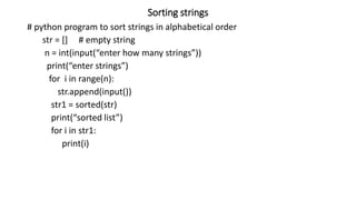 Sorting strings
# python program to sort strings in alphabetical order
str = [] # empty string
n = int(input(“enter how many strings”))
print(“enter strings”)
for i in range(n):
str.append(input())
str1 = sorted(str)
print(“sorted list”)
for i in str1:
print(i)
 