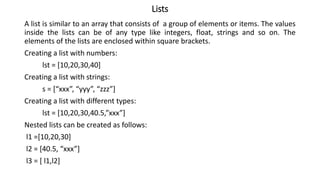 Lists
A list is similar to an array that consists of a group of elements or items. The values
inside the lists can be of any type like integers, float, strings and so on. The
elements of the lists are enclosed within square brackets.
Creating a list with numbers:
lst = [10,20,30,40]
Creating a list with strings:
s = [“xxx”, “yyy”, “zzz”]
Creating a list with different types:
lst = [10,20,30,40.5,”xxx”]
Nested lists can be created as follows:
l1 =[10,20,30]
l2 = [40.5, “xxx”]
l3 = [ l1,l2]
 