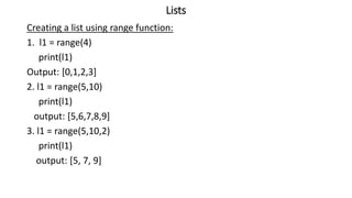 Lists
Creating a list using range function:
1. l1 = range(4)
print(l1)
Output: [0,1,2,3]
2. l1 = range(5,10)
print(l1)
output: [5,6,7,8,9]
3. l1 = range(5,10,2)
print(l1)
output: [5, 7, 9]
 