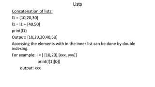 Lists
Concatenation of lists:
l1 = [10,20,30]
l1 = l1 + [40,50]
print(l1)
Output: [10,20,30,40,50]
Accessing the elements with in the inner list can be done by double
indexing.
For example: l = [ [10,20],[xxx, yyy]]
print(l[1][0])
output: xxx
 