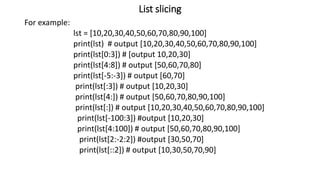 List slicing
For example:
lst = [10,20,30,40,50,60,70,80,90,100]
print(lst) # output [10,20,30,40,50,60,70,80,90,100]
print(lst[0:3]) # [output 10,20,30]
print(lst[4:8]) # output [50,60,70,80]
print(lst[-5:-3]) # output [60,70]
print(lst[:3]) # output [10,20,30]
print(lst[4:]) # output [50,60,70,80,90,100]
print(lst[:]) # output [10,20,30,40,50,60,70,80,90,100]
print(lst[-100:3]) #output [10,20,30]
print(lst[4:100]) # output [50,60,70,80,90,100]
print(lst[2:-2:2]) #output [30,50,70]
print(lst[::2]) # output [10,30,50,70,90]
 