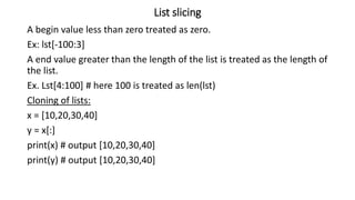 List slicing
A begin value less than zero treated as zero.
Ex: lst[-100:3]
A end value greater than the length of the list is treated as the length of
the list.
Ex. Lst[4:100] # here 100 is treated as len(lst)
Cloning of lists:
x = [10,20,30,40]
y = x[:]
print(x) # output [10,20,30,40]
print(y) # output [10,20,30,40]
 