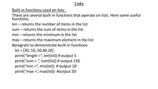 Lists
Built-in functions used on lists :
There are several built-in functions that operate on lists. Here some useful
functions.
len – returns the number of items in the list
sum – returns the sum of items in the list
min – returns the minimum in the list
max – returns the maximum element in the list
#program to demonstrate built-in functions
lst = [30, 10, 50,40,20]
print(“length =“, len(lst)) # output 5
print(“sum = “, sum(lst)) # output 150
print(“min =“, min(lst)) # output 10
print(“max =‘, max(lst)) #output 50
 