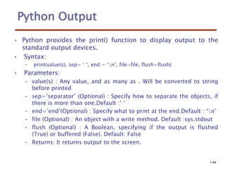 Python Output
• Python provides the print() function to display output to the
standard output devices.
• Syntax:
– print(value(s), sep= ‘ ‘, end = ‘n’, file=file, flush=flush)
• Parameters:
– value(s) : Any value, and as many as . Will be converted to string
before printed
– sep=’separator’ (Optional) : Specify how to separate the objects, if
there is more than one.Default :’ ‘
– end=’end’(Optional) : Specify what to print at the end.Default : ‘n’
– file (Optional) : An object with a write method. Default :sys.stdout
– flush (Optional) : A Boolean, specifying if the output is flushed
(True) or buffered (False). Default: False
– Returns: It returns output to the screen.
1-44
 