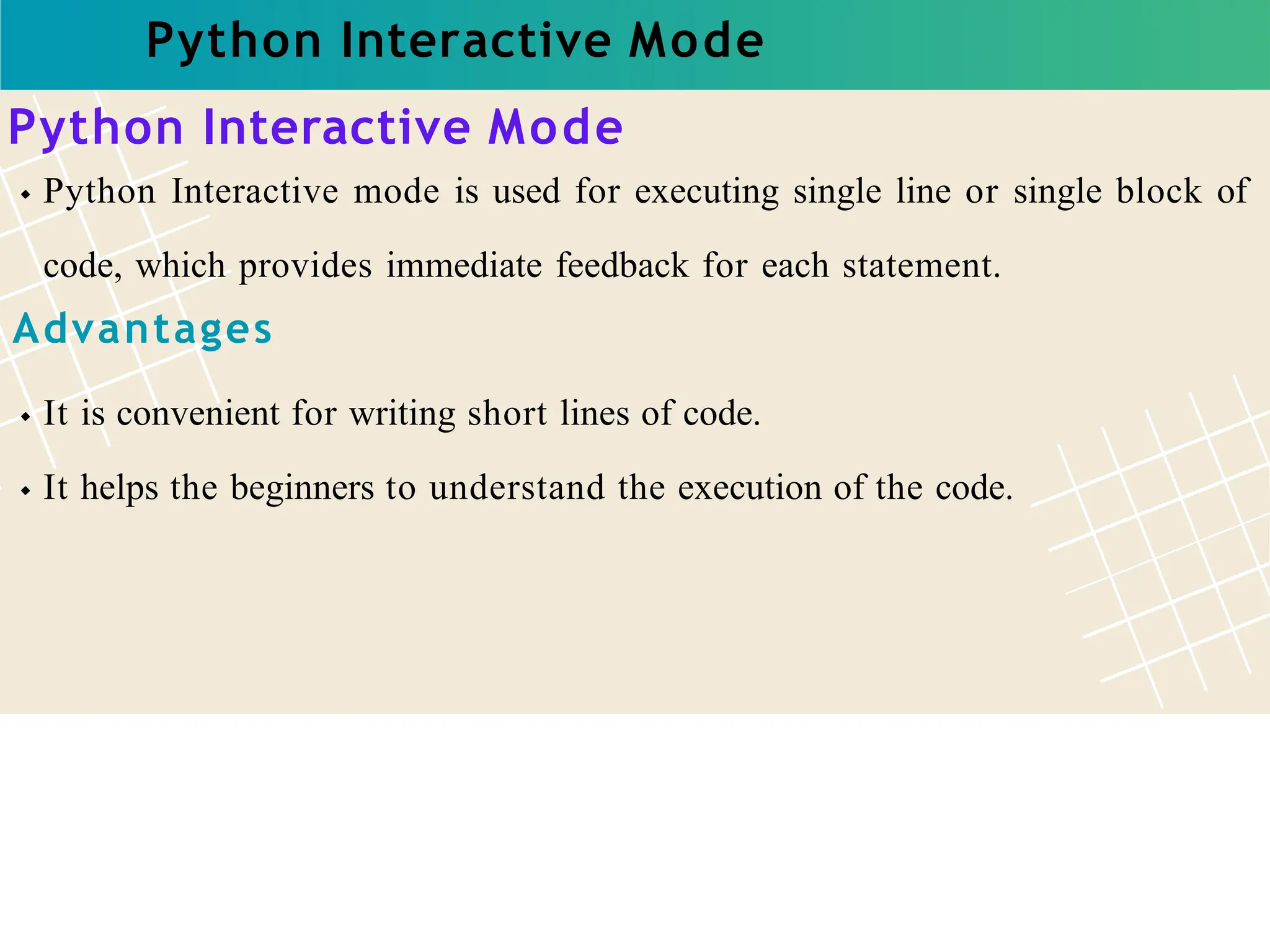Python Interactive Mode
Python Interactive Mode
Python Interactive mode is used for executing single line or single block of
code, which provides immediate feedback for each statement.
Advantages
It is convenient for writing short lines of code.
It helps the beginners to understand the execution of the code.
 