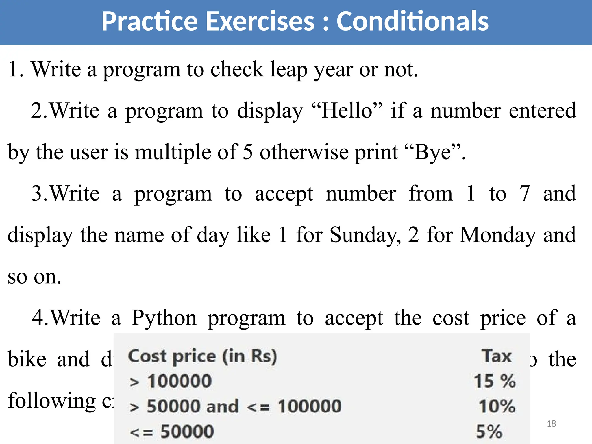 Practice Exercises : Conditionals
1. Write a program to check leap year or not.
2.Write a program to display “Hello” if a number entered
by the user is multiple of 5 otherwise print “Bye”.
3.Write a program to accept number from 1 to 7 and
display the name of day like 1 for Sunday, 2 for Monday and
so on.
4.Write a Python program to accept the cost price of a
bike and display the road tax to be paid according to the
following criteria.
18
 
