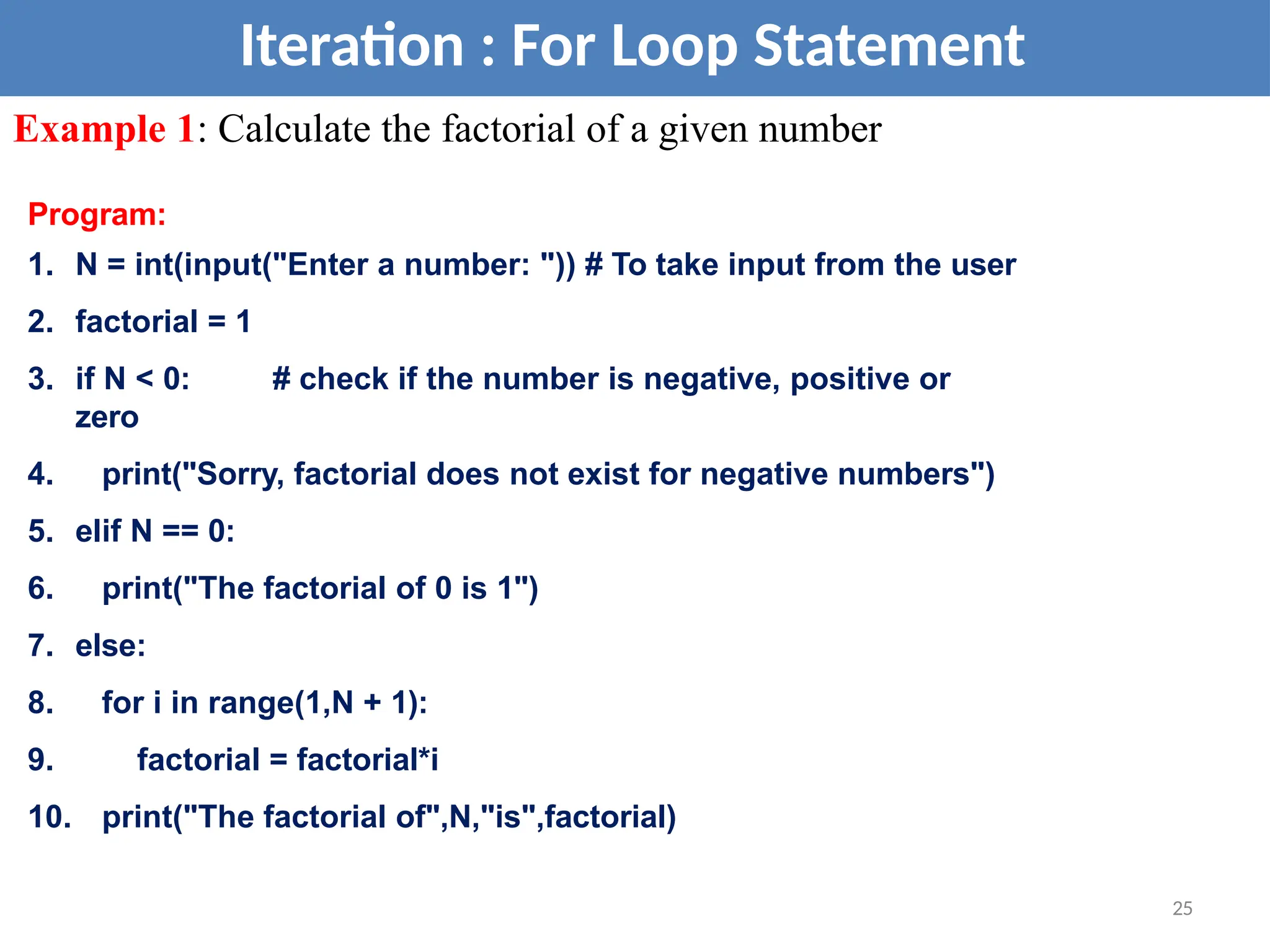 Iteration : For Loop Statement
Example 1: Calculate the factorial of a given number
Program:
1. N = int(input("Enter a number: ")) # To take input from the user
2. factorial = 1
3. if N < 0: # check if the number is negative, positive or
zero
4. print("Sorry, factorial does not exist for negative numbers")
5. elif N == 0:
6. print("The factorial of 0 is 1")
7. else:
8. for i in range(1,N + 1):
9. factorial = factorial*i
10. print("The factorial of",N,"is",factorial)
25
 