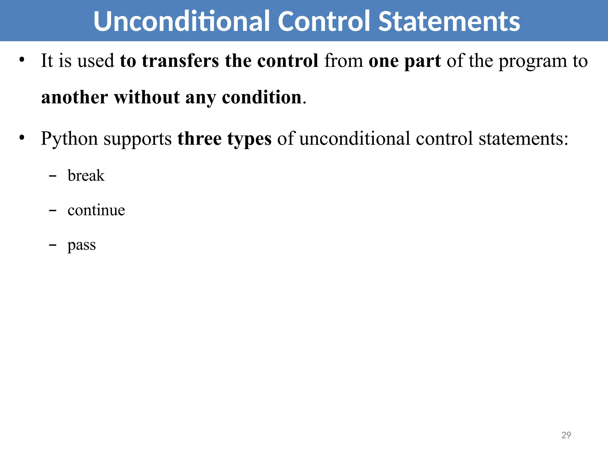 • It is used to transfers the control from one part of the program to
another without any condition.
• Python supports three types of unconditional control statements:
– break
– continue
– pass
Unconditional Control Statements
29
 