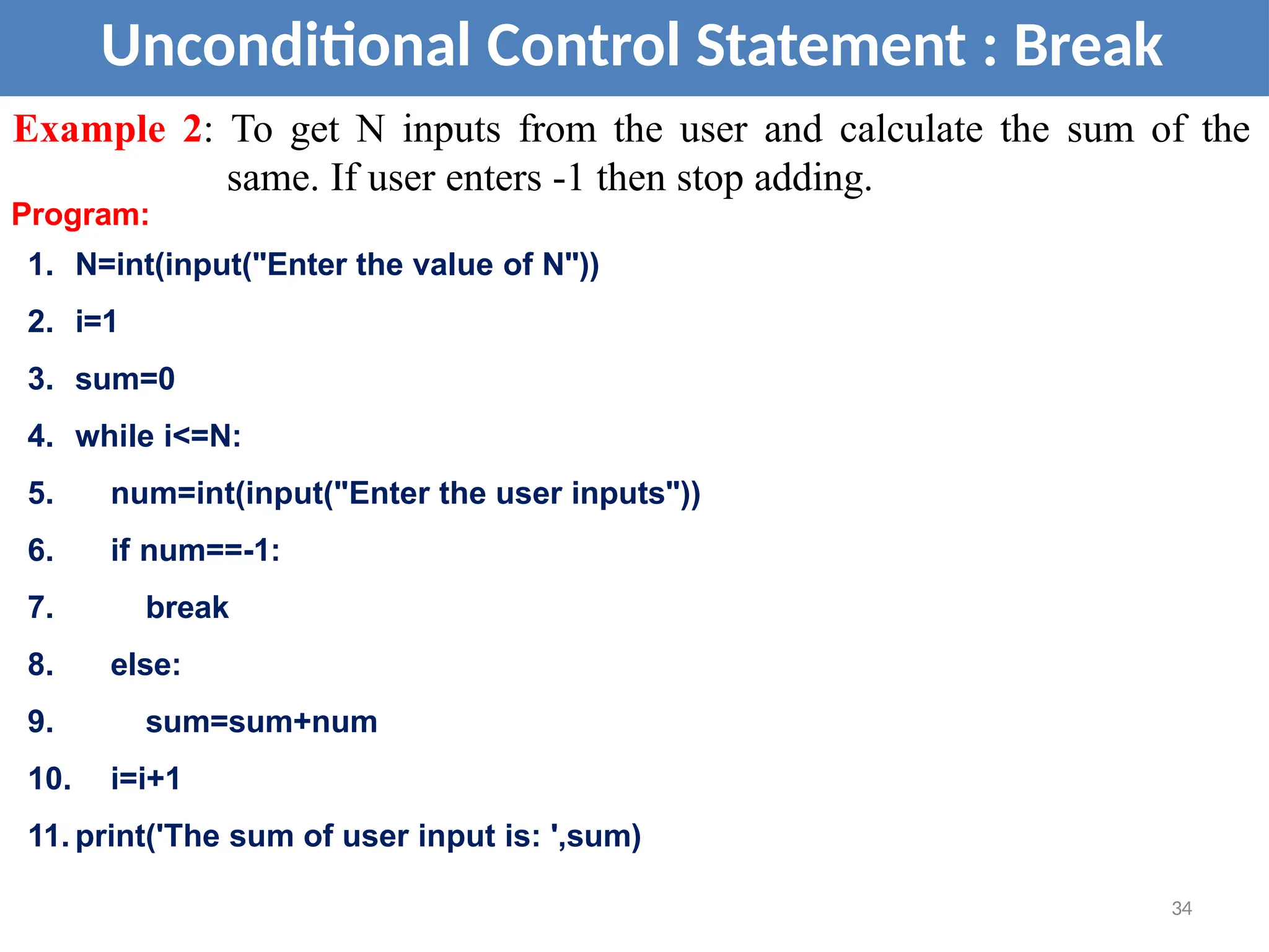 Unconditional Control Statement : Break
Example 2: To get N inputs from the user and calculate the sum of the
same. If user enters -1 then stop adding.
Program:
1. N=int(input("Enter the value of N"))
2. i=1
3. sum=0
4. while i<=N:
5. num=int(input("Enter the user inputs"))
6. if num==-1:
7. break
8. else:
9. sum=sum+num
10. i=i+1
11. print('The sum of user input is: ',sum)
34
 