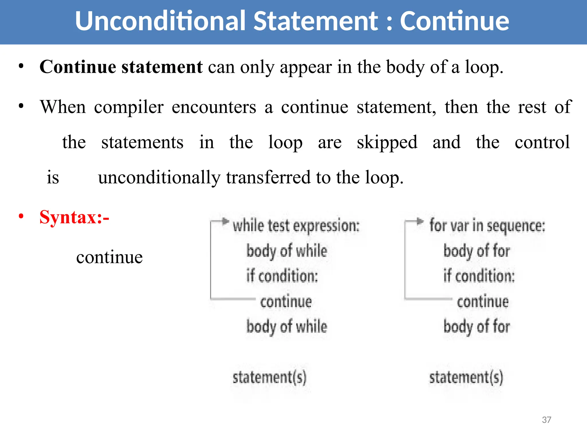• Continue statement can only appear in the body of a loop.
• When compiler encounters a continue statement, then the rest of
the statements in the loop are skipped and the control
is unconditionally transferred to the loop.
• Syntax:-
continue
Unconditional Statement : Continue
37
 