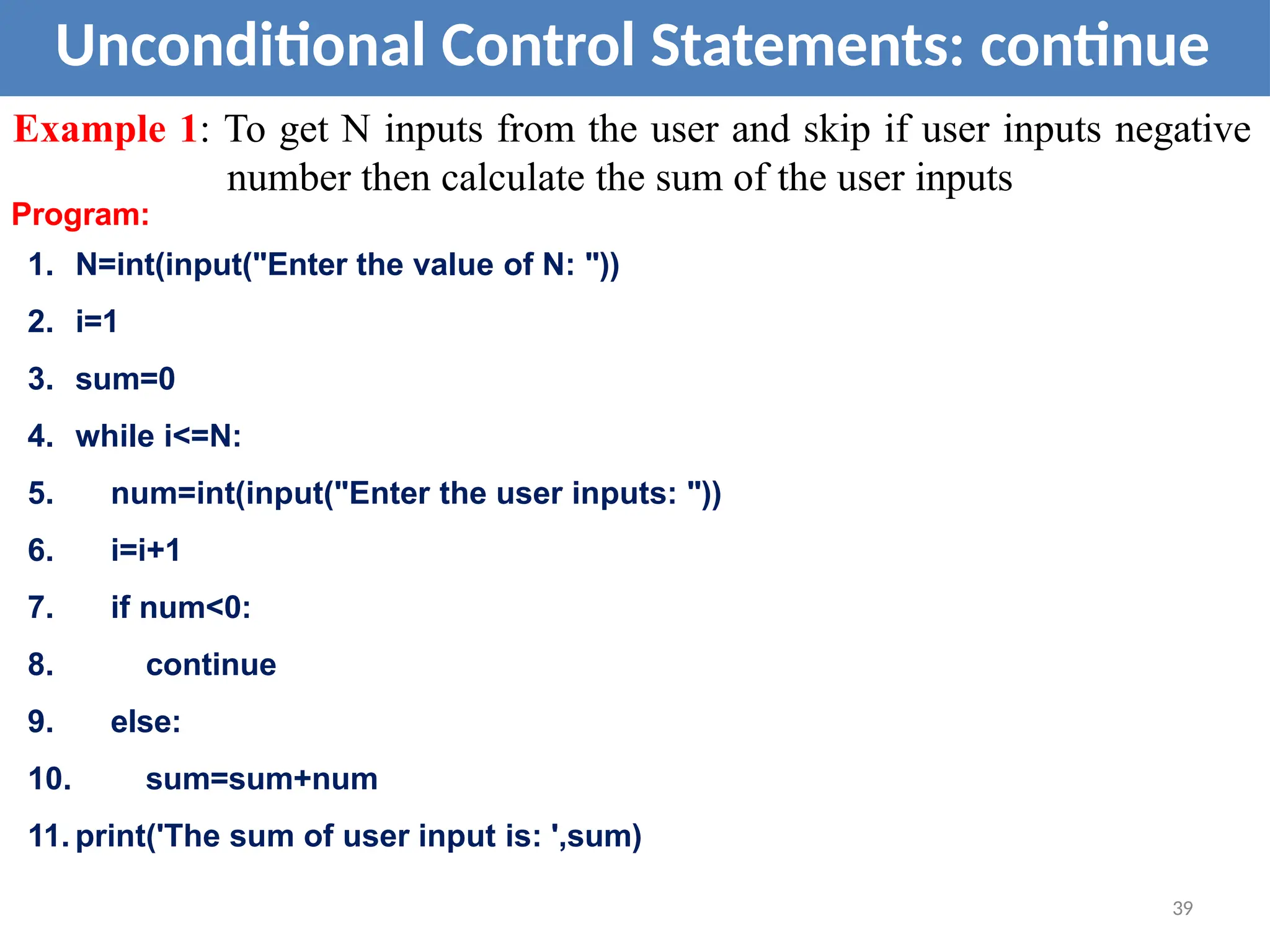 Unconditional Control Statements: continue
Example 1: To get N inputs from the user and skip if user inputs negative
number then calculate the sum of the user inputs
Program:
1. N=int(input("Enter the value of N: "))
2. i=1
3. sum=0
4. while i<=N:
5. num=int(input("Enter the user inputs: "))
6. i=i+1
7. if num<0:
8. continue
9. else:
10. sum=sum+num
11. print('The sum of user input is: ',sum)
39
 