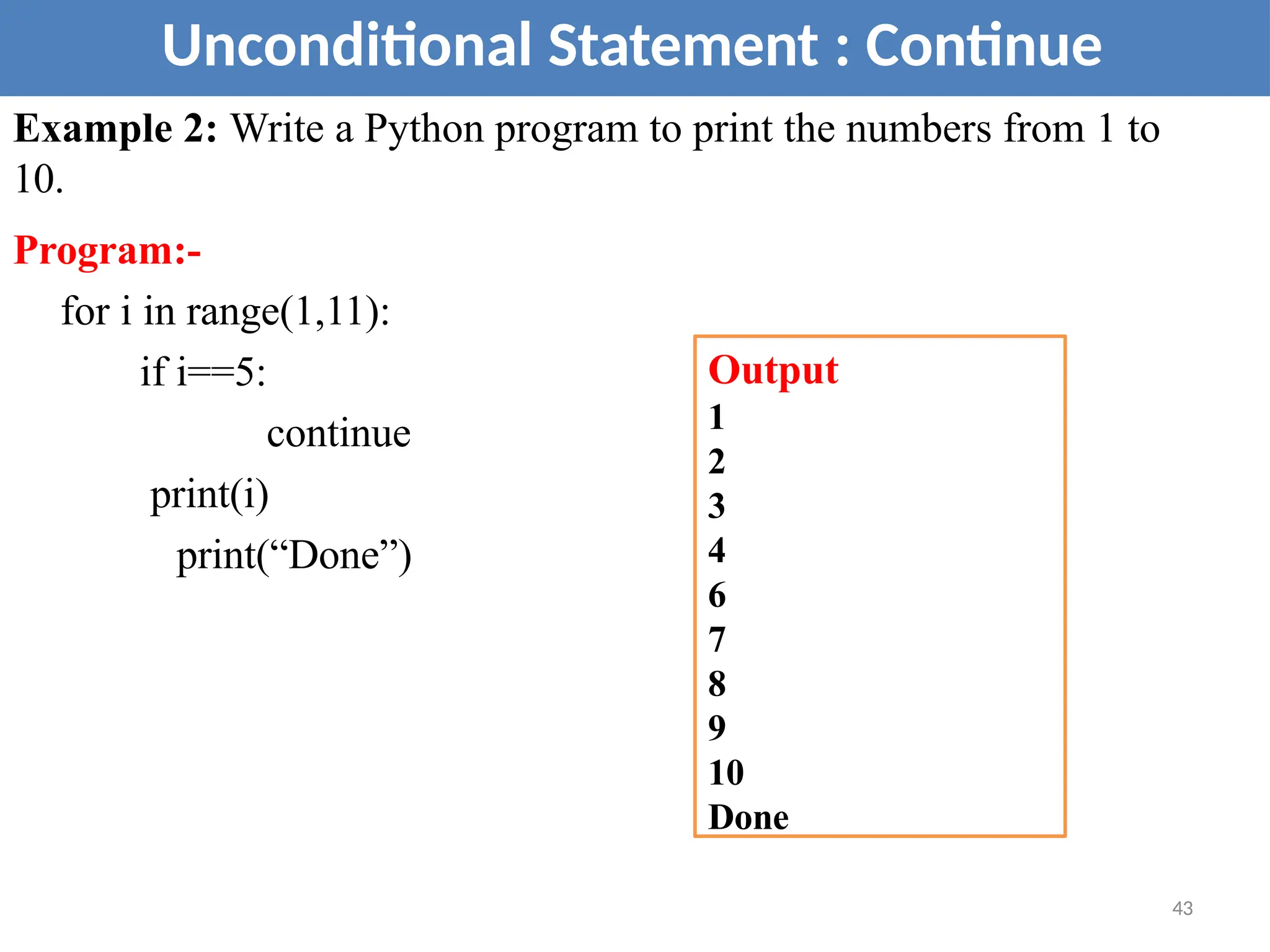 Example 2: Write a Python program to print the numbers from 1 to
10.
Program:-
for i in range(1,11):
if i==5:
continue
print(i)
print(“Done”)
Unconditional Statement : Continue
Output
1
2
3
4
6
7
8
9
10
Done
43
 