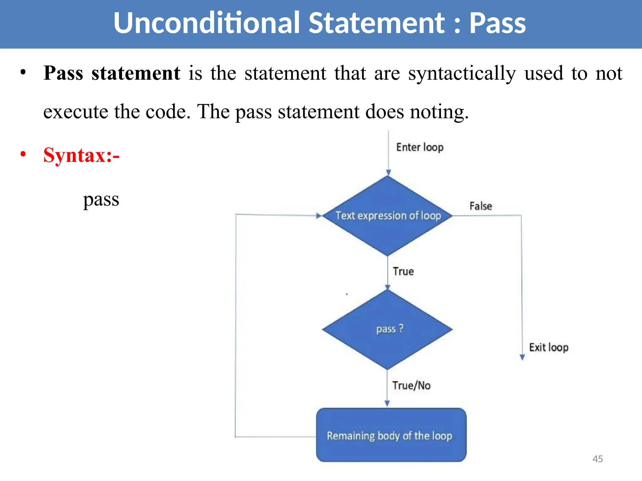 • Pass statement is the statement that are syntactically used to not
execute the code. The pass statement does noting.
• Syntax:-
pass
Unconditional Statement : Pass
45
 