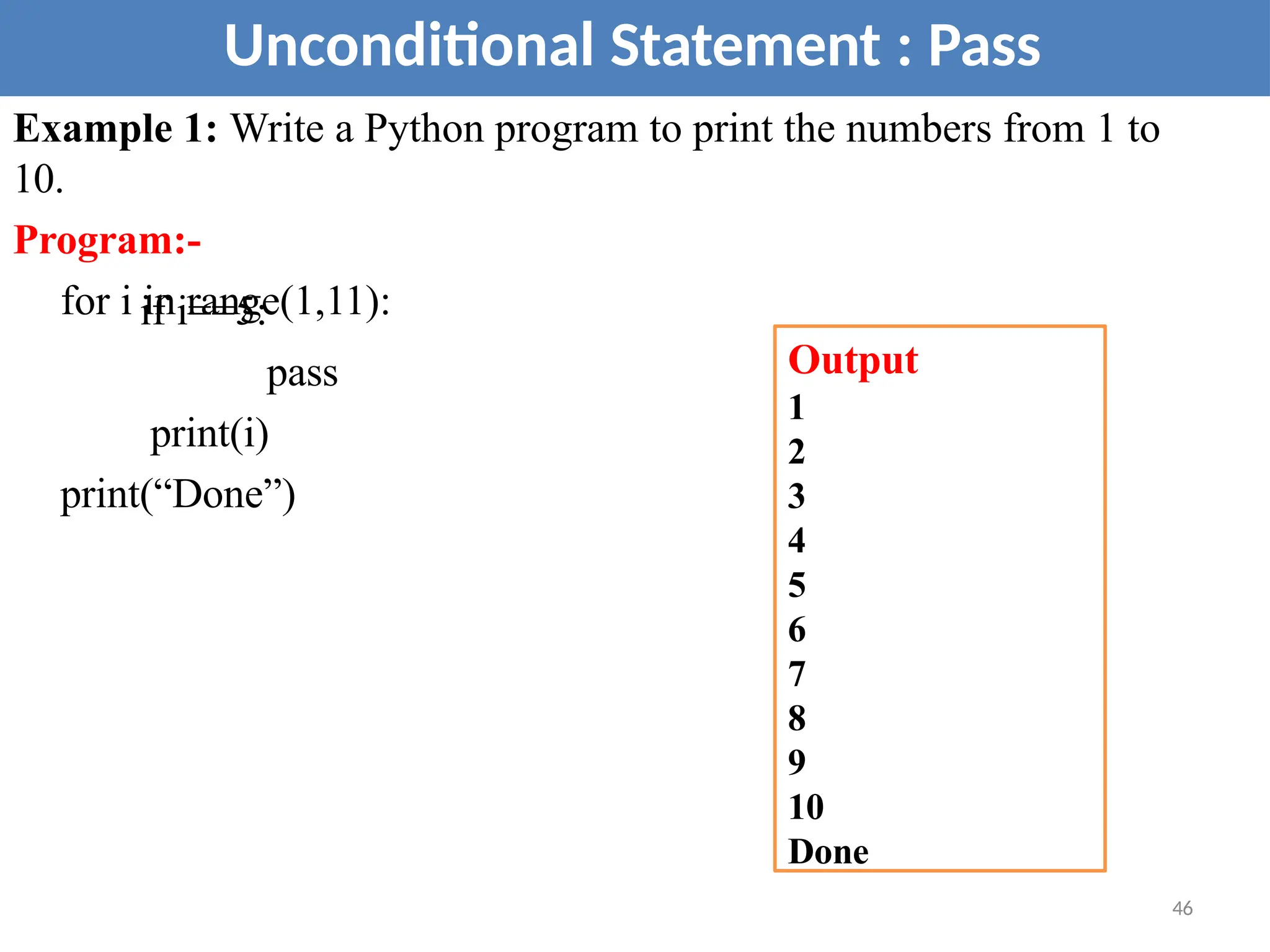 Example 1: Write a Python program to print the numbers from 1 to
10.
Program:-
for i in range(1,11):
if i==5:
pass
print(i)
print(“Done”)
Unconditional Statement : Pass
Output
1
2
3
4
5
6
7
8
9
10
Done
46
 