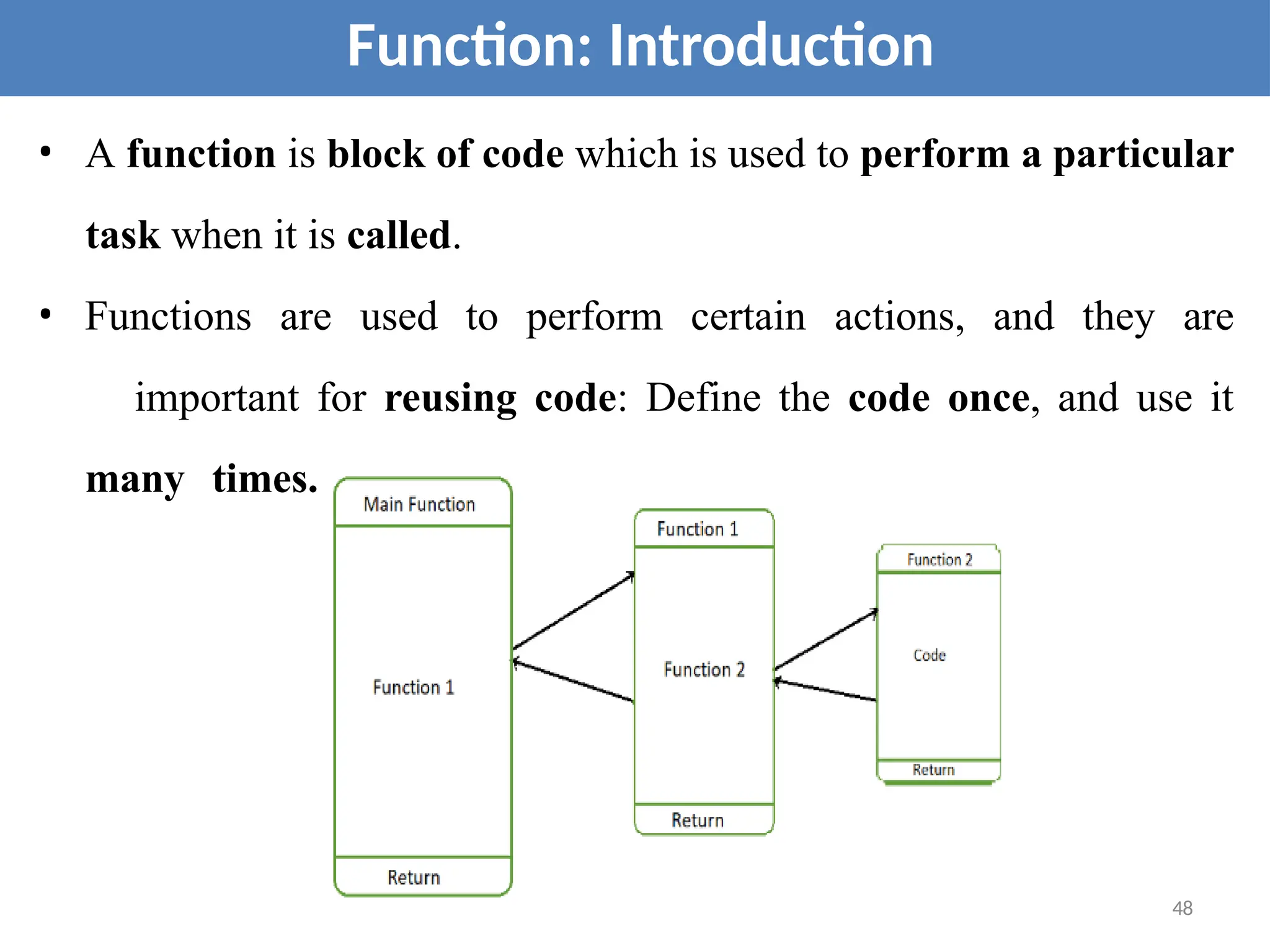 • A function is block of code which is used to perform a particular
task when it is called.
• Functions are used to perform certain actions, and they are
important for reusing code: Define the code once, and use it
many times.
Function: Introduction
48
 