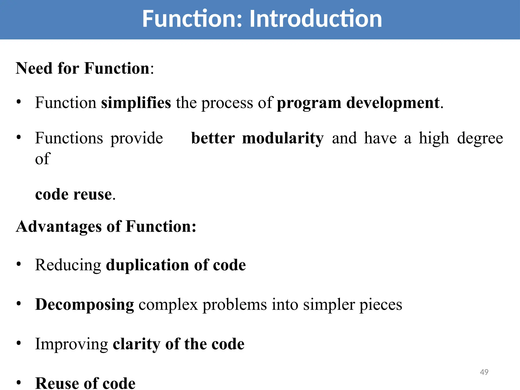 Need for Function:
• Function simplifies the process of program development.
• Functions provide better modularity and have a high degree
of
code reuse.
Advantages of Function:
• Reducing duplication of code
• Decomposing complex problems into simpler pieces
• Improving clarity of the code
• Reuse of code
Function: Introduction
49
 