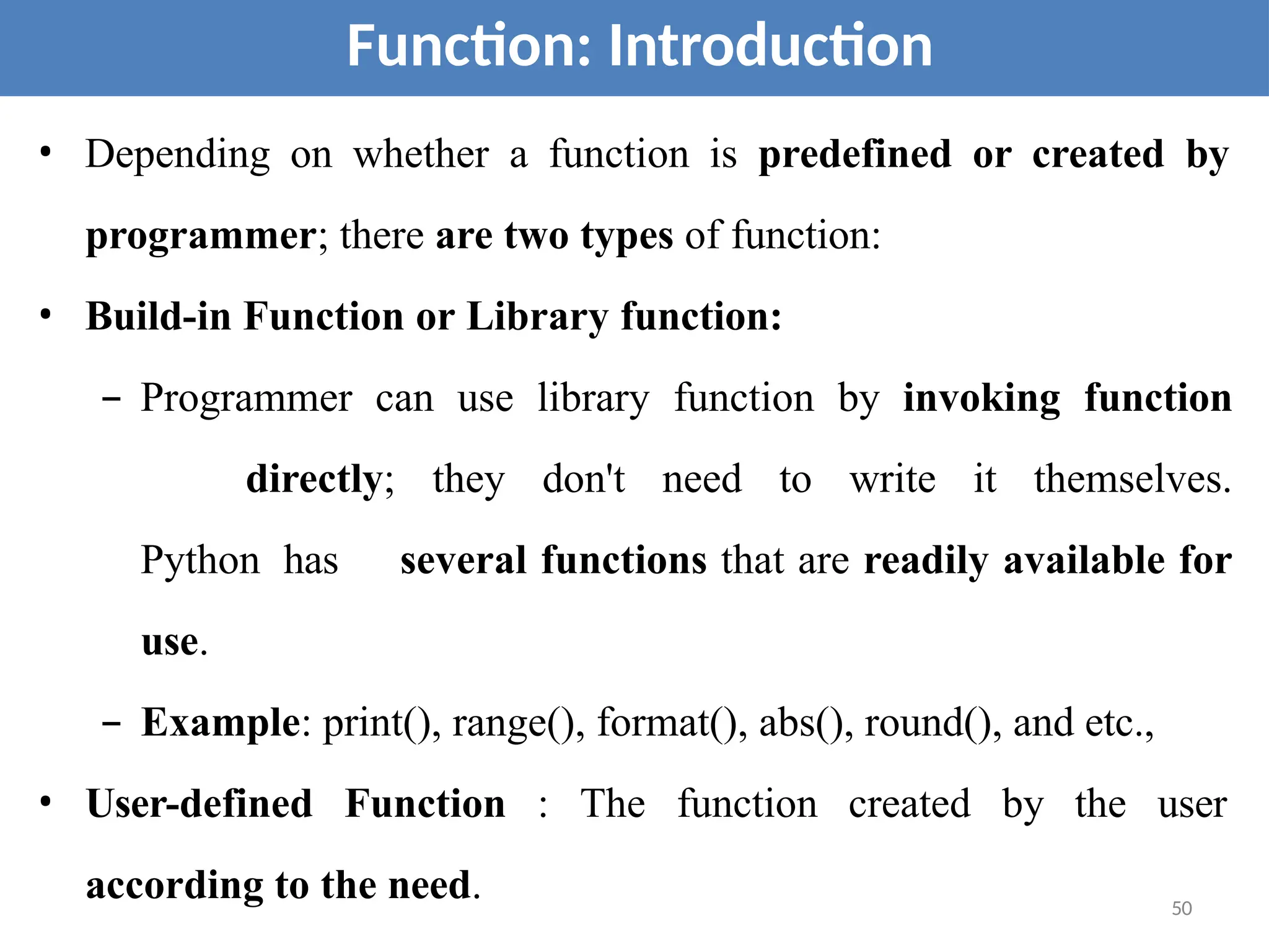 • Depending on whether a function is predefined or created by
programmer; there are two types of function:
• Build-in Function or Library function:
– Programmer can use library function by invoking function
directly; they don't need to write it themselves.
Python has several functions that are readily available for
use.
– Example: print(), range(), format(), abs(), round(), and etc.,
• User-defined Function : The function created by the user
according to the need.
Function: Introduction
50
 