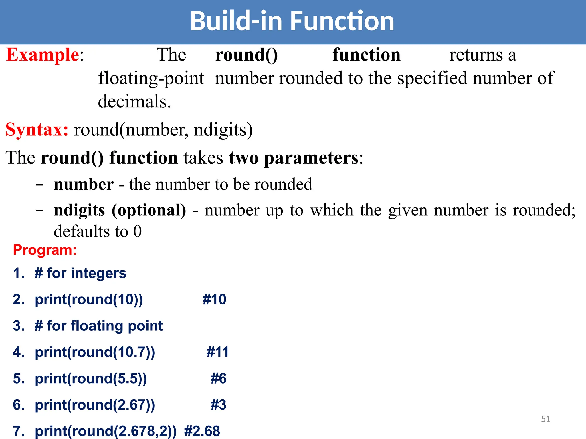 Build-in Function
Example: The round() function returns a
floating-point number rounded to the specified number of
decimals.
Syntax: round(number, ndigits)
The round() function takes two parameters:
– number - the number to be rounded
– ndigits (optional) - number up to which the given number is rounded;
defaults to 0
Program:
1. # for integers
2. print(round(10)) #10
3. # for floating point
4. print(round(10.7)) #11
5. print(round(5.5)) #6
6. print(round(2.67)) #3
7. print(round(2.678,2)) #2.68
51
 